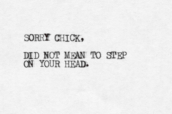 SORRY CHICK, DID NOT MEAN TO STEP ON YOUR HEAD.