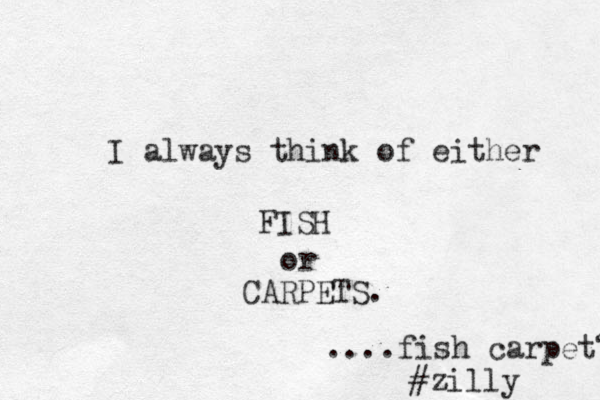 I always think of either FISH or CARPETS. ....fish carpet? #zilly 