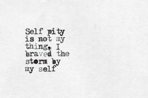 Self pity is not my thing, I braved the storm by my self