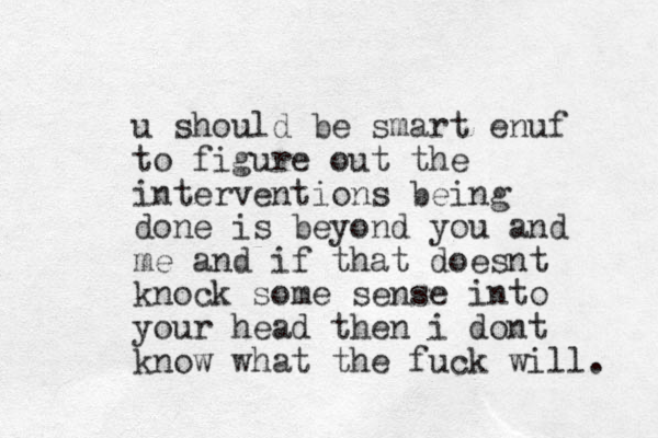 u should be smart enuf to figure out the interventions being done is beyond you and me and if that doesnt knock some sense into your head then i dont know what the fuck will. 