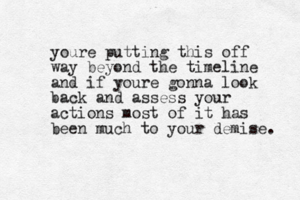 youre putting this off way beyond the timeline and if youre gonna look back and assess your actions most of it has been much to your demise. 
