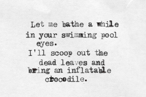 Let me bathe a while in your swimming pool eyes. I'll scoop out the dead leaves and bring an inflatable ct r r rocodile. 
