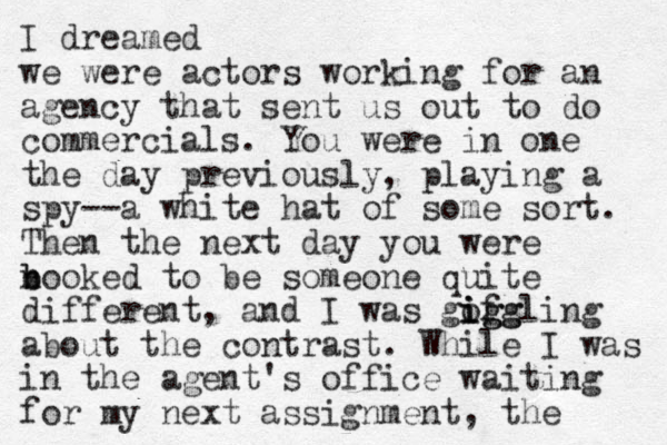 I dreamed we were actors working for an agency that sent us out to do commercials. You were in one the day previously , playing a spy--a white hat of some sort. Then the next day you were n b booked to be someone quite different, and I was gofgling ig i igg about the contrast. While I was in the agent's office waiting for my next assignment, the 