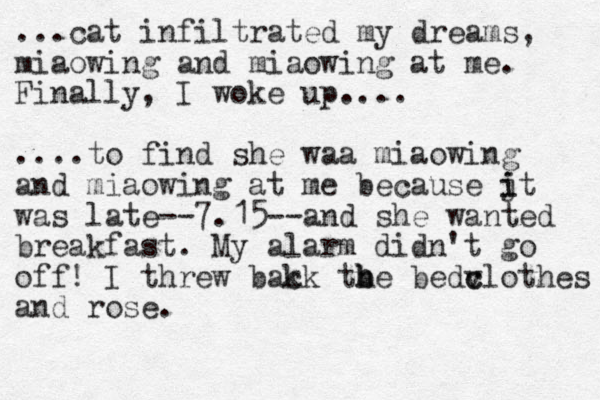 ...cat infiltrated my dreams, miaowing and miaowing at me. Finally, I woke up.... ....to find she waa miaowing and miaowing at me because jt i i was late--7.15--and she wanted breakfast. My alarm didn't go off! I threw bak ck tbe h h bedv c clothes and rose.