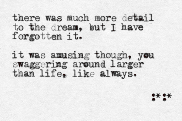 there was much more detail to the dream, but I have forgotten it. it was amusing though, you swaggering around larger than life, like always. :*:* 