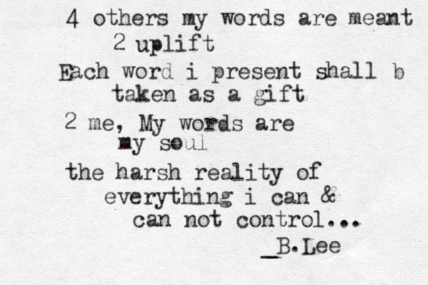 4 others my words are meant 2 uplift Each word i present shall b taken as a gift 2 me , My words are my soul the harsh reality of everything i can & can not control... _B.Lee 