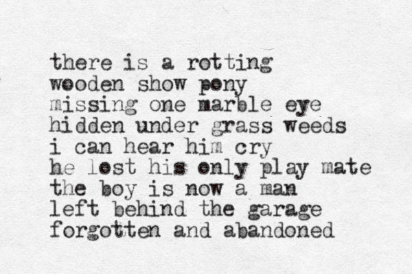 there is a rotting wooden show pony missing one marble eye hidden under grass weeds i can hea r him cry he lost his only play mate the boy is now a man left behind the garage forgotten and abandoned 