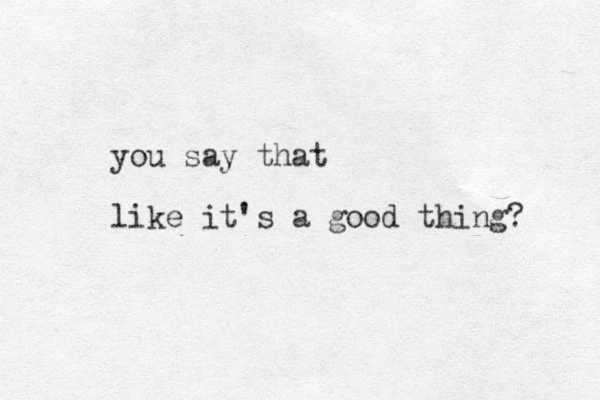 you say that like it's a good thing? 