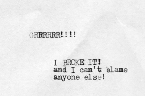 GRRRRRR!!!! I BROKE IT! and I can't blame anyone else! 