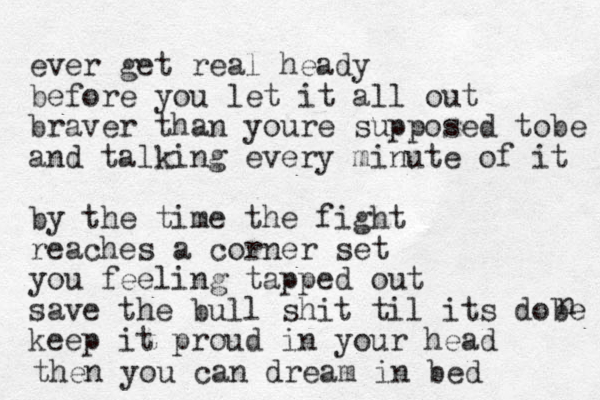 ever get real heady before you let it all out braver than youre supposed to be and talking every minute of it by the time the fight reaches a corner set you feeling tapped out save the bull shit til its dobe keep it proud in your head n then you can dream in bed 