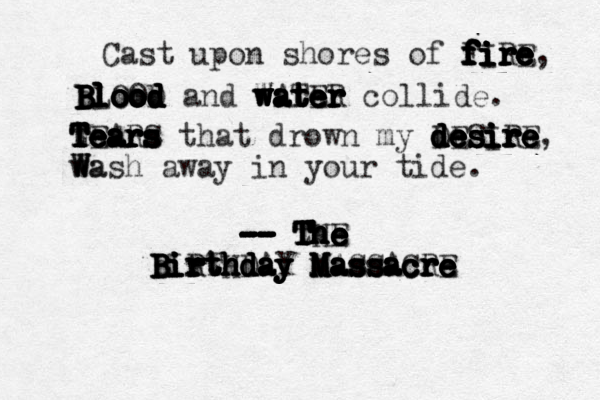 Cast upon shores of fire, fire fire fire fire fire fire fire FIRE Blood Blood Blood Blood Blood Blood Blood bLOOD and water water warer water water water water WATER collide. Tears Tears Tears Tears Tears Tears Tears tEARS that drown my desire, desire desire desire desire desire desire DESIRE wa W W W Wash away in your tide. -- -- -- - -- -- -- -- -- The The The The The The The tHE Birthday Birthday Birthday Birthday Birthday Birthday bIRTHDAY Massacre Massacre Massacre Massacre Massacre Massacre mASSACRE 
