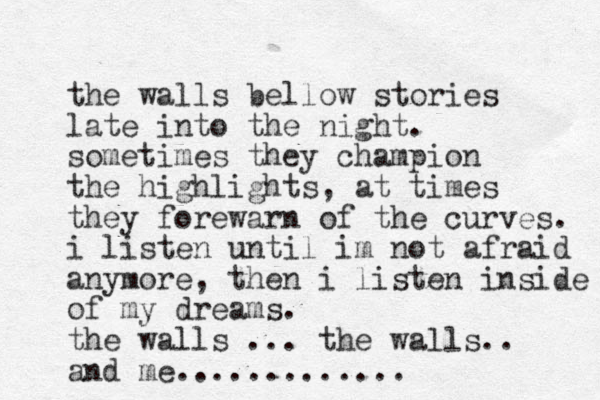 the walls bellow stories late into the night. sometimes they champion the highlights, at times they forewarn of the curves. i listen until im not afraid anymore, then i listen inside of my dreams. the walls ... the walls.. and me.............