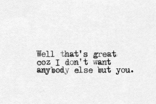 Well that's great coz I don't want anybody else but you.