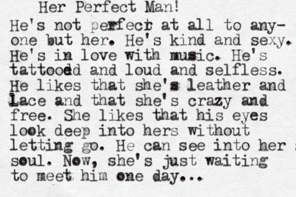 Her Perfect Man! He's not perfecr t at all to any- one but her . He's kind and sexy. He's in love with music. He's tattood ed and loud and selfless. He likes that she's leather and L lace and that she's crazy and free. She likes that his eyes look deep into hers without letting go. He can see into her sou soul. Now , she's just waiting to meet him one day...