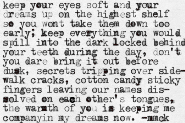 keep your eyes soft and your dreams up on the highest shelf so you wont take them down too early; keep everything you would spill into the dark locked behind your teeth during the day, don't you dare bring it out before dusk, secrets tripping over side- walk cracks, cotton candy sticky fingers leaving our names dis- solved on eax c c c ch other's tongues , the warmth of you is keeping me companyin my dreams now . -mmck 