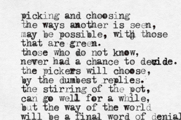 picking and choosing the ways another is seen, may be possible, witj h those that are green. those who do not know, never had a chance to devid c cide. the pickers will choose, by the dumbest replies. the stirring of the pot, can go well for a while, but the way of the world will be a final word of denial 