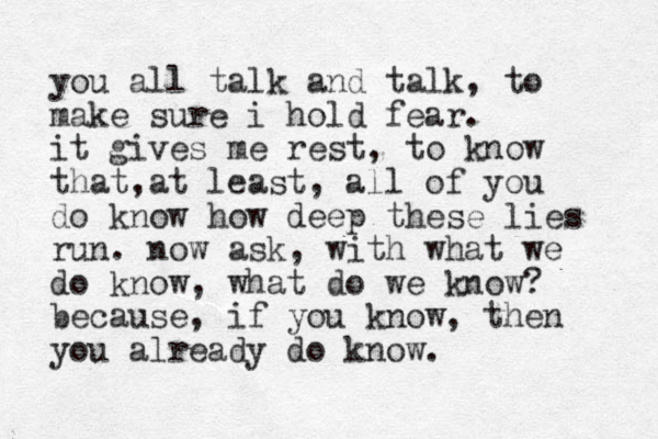 you all talk and talk, to make sure i hold fear. it gives me rest, to know that at least , , all of you do know how deep these lies run. now ask, with what we do know, what do we know? because, if you know, then you already do know. 
