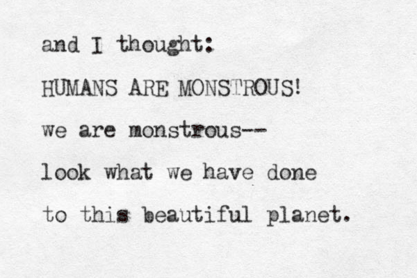 and I thought: HUMANS ARE MONSTROUS! we are monstrous-- look what we have done to this beautiful planet. 