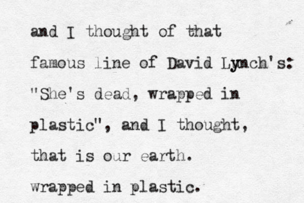 and I thought of that famous line of David Lu y ynch's: "She's dead, wrapped i n plastic", and I thought, that is our earth. wrapped in plastic. 