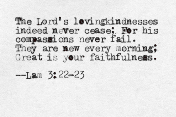 The Lord's lovingkindnesses indeed never cease; For his compassions never fail. They are new every morning; Great is your faithfulness. --Lam 3:22-23