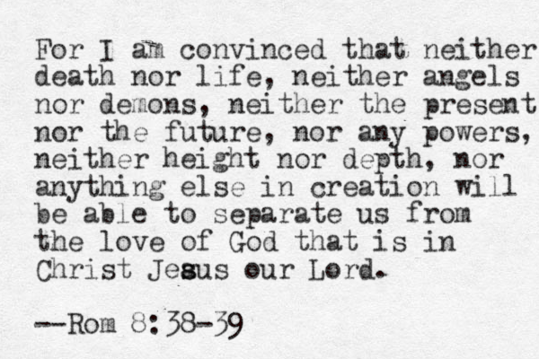 For I am convinced that neither death nor life, neither angels nor demons, neither the present nor the future, nor any powers, neither height nor depth, nor anything else in creation will be able to separate us from the love of God that is in Christ Jeaus s s our Lord. --Rom 8:38-39