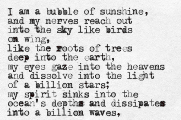 I am a bubble of sunshine, and my neeves r reach out into the sky like birds on wing, like the roots of trees deep into the earth, my eyes gaze into the heavens and dissolve i nto the light of a billion stars; my spirit sinks into the ocean's depths and dissipates into a billion waves, 