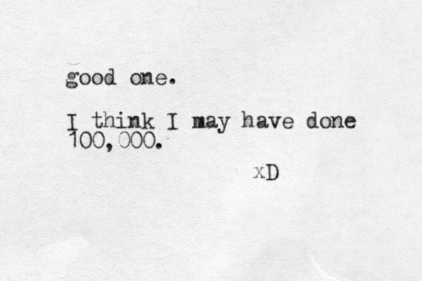 good one. I think I may have done 100,000. xD