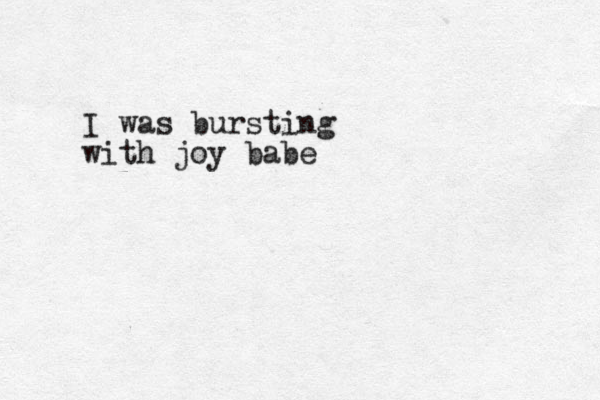 I was bursting with joy babe