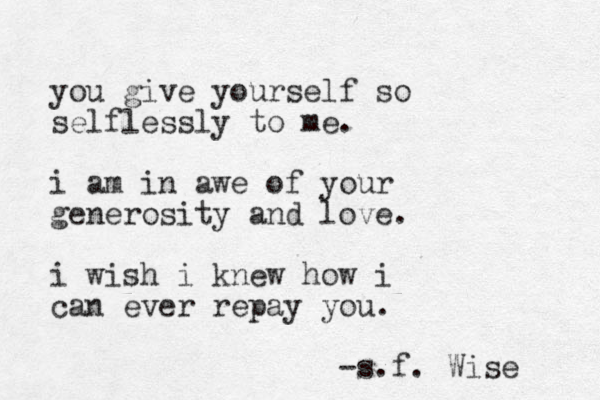 you give yourself so selflessly to me. i am in awe of your generosity and love. i wish i knew how i can ever repay you. -s.f . Wise 