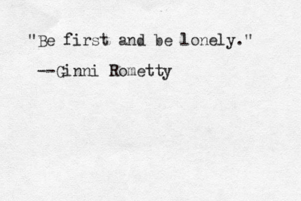 "Be first and be lonely." --Ginni Rometty