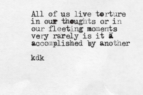 All of us live torture in our thoughts or in our fleeting moments very rarely is it a X accomplished by another kdk