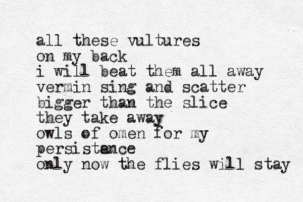 all these vultures on my back i will beat them all away vermin sing and scatter bigger than the slice they take away owls of omen for my persistance e only now the flies will stay 