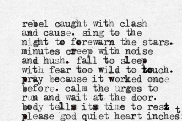 rebel caught with clash and cause. sing to the night to forewarn the stars. minutes creep with noise and hush. fall to sleep with fear too wild to zouch t to . pray because it worked once before. calm the urges to run and wait at the door. body tells its time to resz t t t please god quiet heart inchesz t 