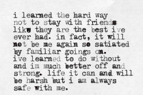 i learned the hard way not to stay with friends likw e e they are the best ive ever had. in fact, it will not be me again so satiated by familiar goings on. ive learned to do without and im much better off and strong. life it can and will be harsh but i am always safe with me.