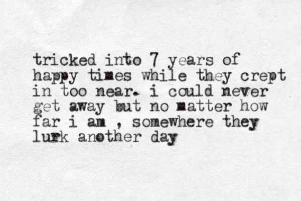 tricked into 7 years of happy times while they crept in too near. i could never get away but no matter how far i am , somewhere they lurk another day