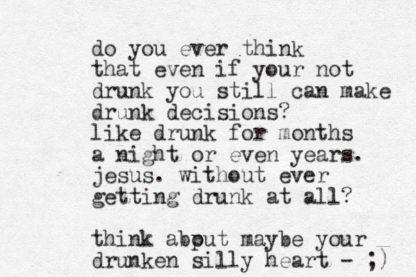 do you ever think that even if your not drunk you still can make drunk decisions? like drunk for months a night or even years. jesus. without ever getting drunk at all? think abput o maybe your drunken silly heart - ;) 