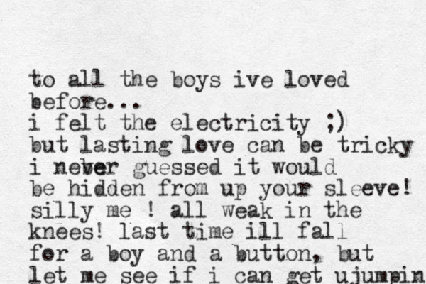 to all the boys ive loved before... i felt the electricity ;) but lasting love can be tricky i nebe ver guessed it would be hidden from up your sleeve! silly me ! all weak in the knees! last time ill fall for a boy and a button, but let me see if i can get u jumpin 