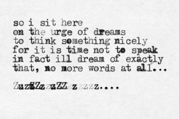 so i sit here on the urge of dreams to think something nicely for it is time not to speak in fact ill dream of exactly that, no more words at all... Zuzu z t zZ ZZzzu z zz z ZZzzzzzz.... 