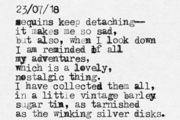 sequins keep detaching-- it makes me so sad, but also, when I look down I am reminded if o l all my adventures, which is a lovely, nostalgic thing. I have collectes them all, in a little vintage barleu y ey sugar tin, as tarnished as the winking silver disks. d d 23/07/18
