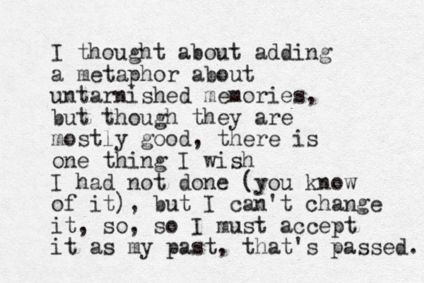 I thought about adding a metaphor about untarnished memories, but though they are mostly good, there is one thing I wish I had not done (you know of it), but I can't change it, so, so I must accept it as my past, that's passed. 