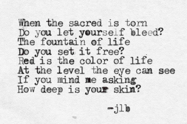 When the sacred is torn Wh Do you u let yourself bleed? The fountain of life Do you u set it free? Red is the e color of life At the level l the eye can see If you mind me asking How deep is your skin? jlb - 