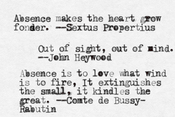 Absence makes the heart grow fons d der. --Sextus Propertius Out of sight, out of mind. --John Heywood Absence is to love what wind is to fire, It extinguishes the small, it kindles the great. --Comte de Bussy- Rabutin