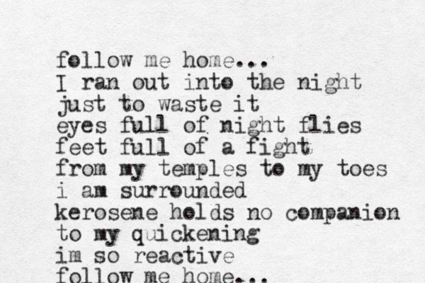 follow me home... I ran out into the night just to waste it eyes full of night flies feet full of a fight from my temples to my toes i am surrounded kerosene holds no companion to my quickening im so reactive follow me home... 
