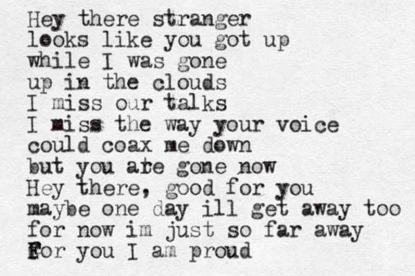 Hey there stranger looks like you got up while I was gone up in the clouds I miss our talks I miss the way your voice could coax me down but you ate r gone now Hey there, good for you maybe one day ill get away too for now im just so far away f G F For you I am proud