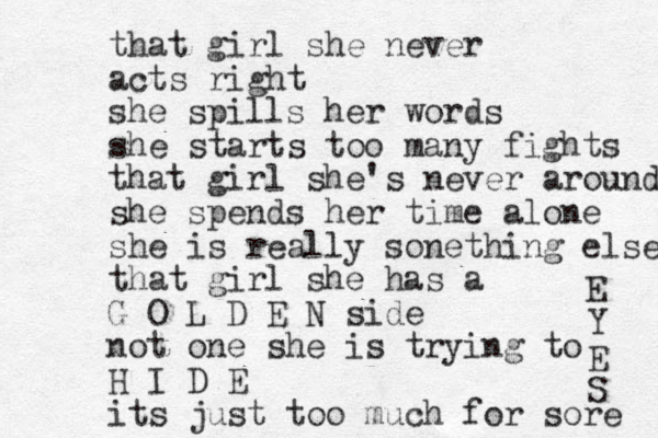 that girl she never acts right she spills her words she starts too many fights that girl she's never around she spends her time alone she is really sonething else that girl she has a G O L D E N side not one she is trying to H I D E its just too much for sore E Y E S 