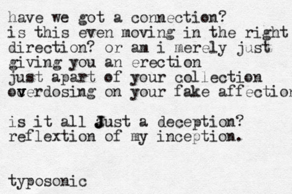 have we got a connection? is this even moving in the right direction? or am i merely just giving you an erection just apart of your collection oc v v v verdosing on your fake affection is it all a J J Just a deception? reflextion of my inception. typosonic