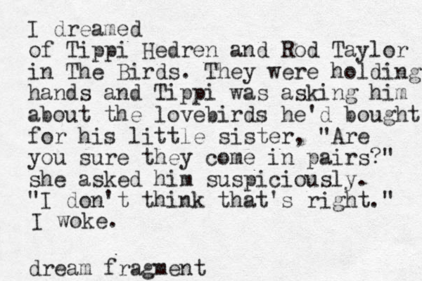 I dreamed of Tippi Hedren and Rod Taylor in The Birds. They were holding hands and Tippi was asking him about the lovebirds he'd bought for his little sister, "Are you sure they come in pairs?" she asked him suspiciously. "I don't think that's right." I woke. dream fragment