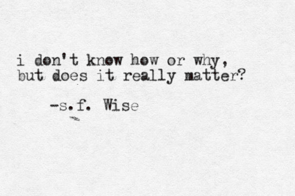 i don't know how or why, but does it really matter? -s.f. Wise