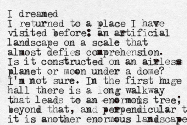 I dreamed I returned to a place I have visited before: an artificial landscape on a scale that almost defies comprehension. Is it constructed on an airless planet or moon under a dome? I'm not sure. In the first huge hall there is a long walkway that leads to an enormois tree u ; beyond that, and perpendicular to it is another enormous landscape 