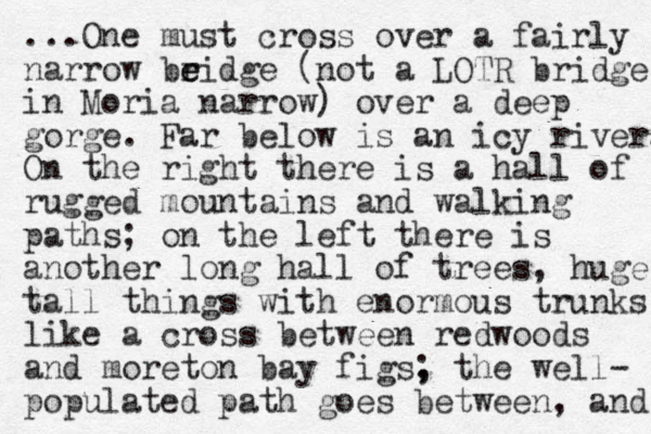 ...One must cross over a fairly narrow beidge r e (not a LOTR bridge in Moria narrow) over a deep gorge. Far below is an icy river. On the right there is a hall of rugged mountains and walking paths; on the left there is another long hall of trees, huge tall things with enormous trunks like a cross between redwoods and moreton bay figs, ; the well- populated path goes between, and 